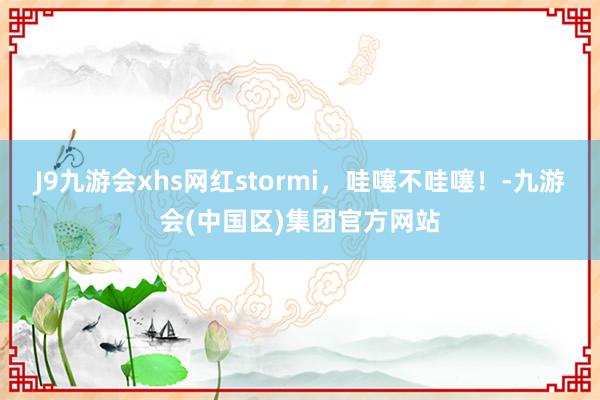 J9九游会xhs网红stormi，哇噻不哇噻！-九游会(中国区)集团官方网站