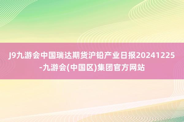 J9九游会中国瑞达期货沪铅产业日报20241225-九游会(中国区)集团官方网站