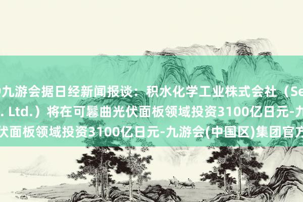 J9九游会据日经新闻报谈：积水化学工业株式会社（Sekisui Chemical Co. Ltd.）将在可鬈曲光伏面板领域投资3100亿日元-九游会(中国区)集团官方网站