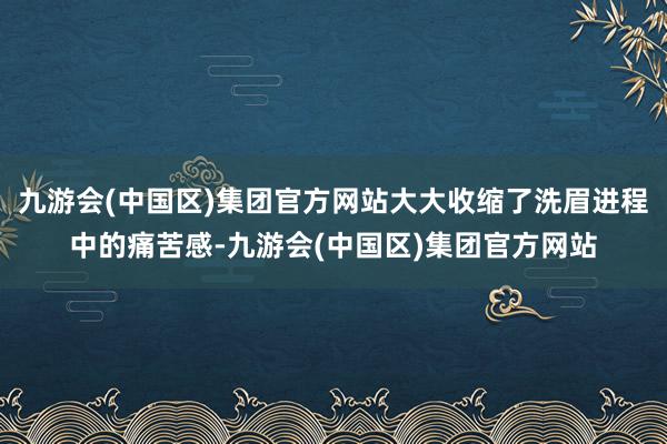 九游会(中国区)集团官方网站大大收缩了洗眉进程中的痛苦感-九游会(中国区)集团官方网站