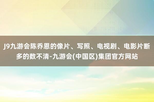 J9九游会陈乔恩的像片、写照、电视剧、电影片断多的数不清-九游会(中国区)集团官方网站