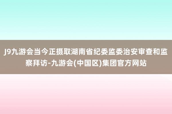 J9九游会当今正摄取湖南省纪委监委治安审查和监察拜访-九游会(中国区)集团官方网站