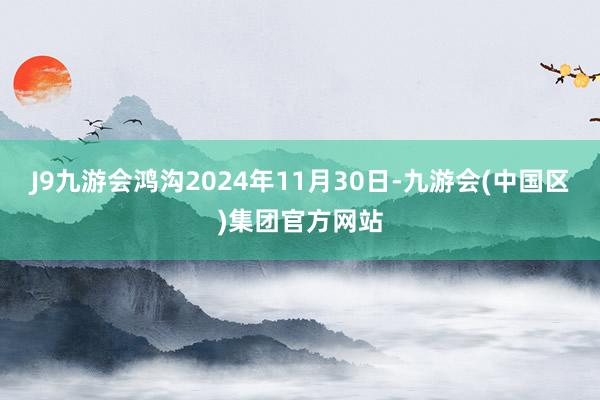 J9九游会鸿沟2024年11月30日-九游会(中国区)集团官方网站