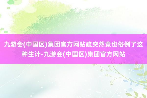 九游会(中国区)集团官方网站疏突然竟也俗例了这种生计-九游会(中国区)集团官方网站