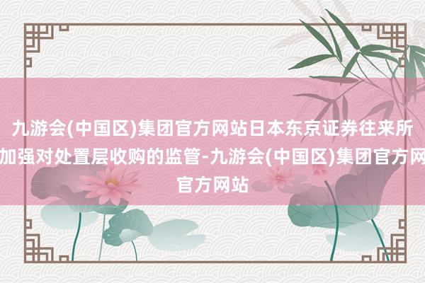 九游会(中国区)集团官方网站日本东京证券往来所将加强对处置层收购的监管-九游会(中国区)集团官方网站