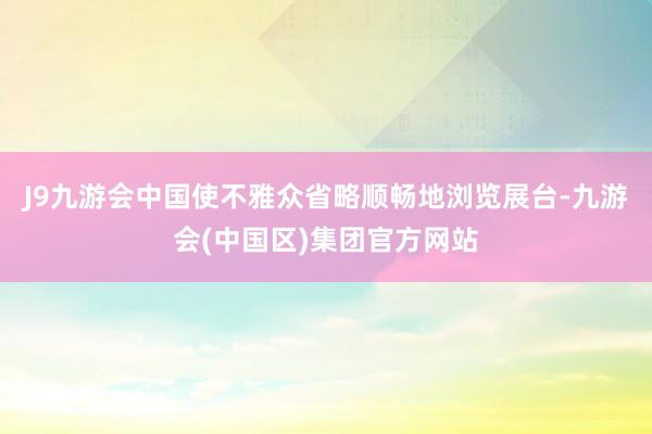 J9九游会中国使不雅众省略顺畅地浏览展台-九游会(中国区)集团官方网站