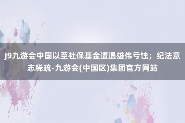 J9九游会中国以至社保基金遭遇雄伟亏蚀；纪法意志稀疏-九游会(中国区)集团官方网站