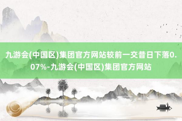 九游会(中国区)集团官方网站较前一交昔日下落0.07%-九游会(中国区)集团官方网站