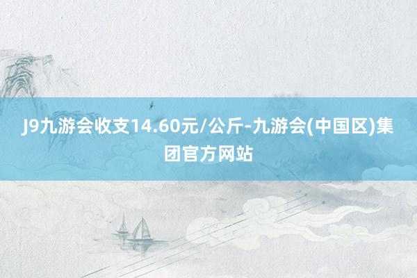 J9九游会收支14.60元/公斤-九游会(中国区)集团官方网站