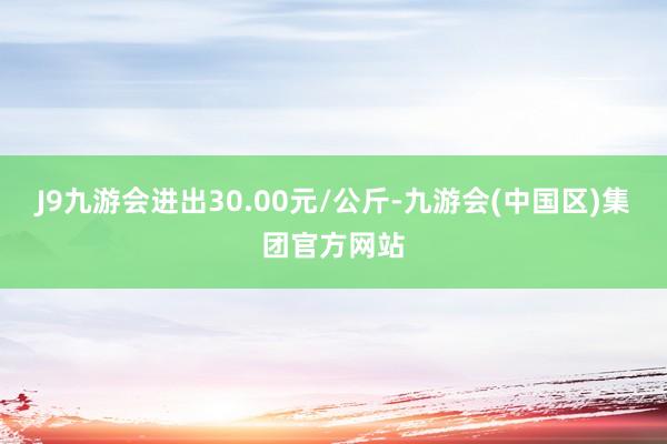 J9九游会进出30.00元/公斤-九游会(中国区)集团官方网站