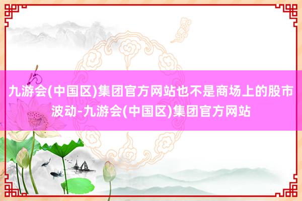 九游会(中国区)集团官方网站也不是商场上的股市波动-九游会(中国区)集团官方网站