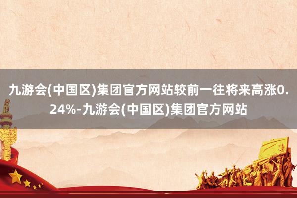 九游会(中国区)集团官方网站较前一往将来高涨0.24%-九游会(中国区)集团官方网站