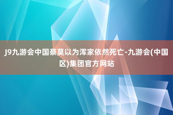 J9九游会中国蔡莫以为浑家依然死亡-九游会(中国区)集团官方网站